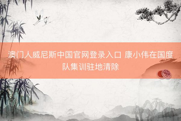 澳门人威尼斯中国官网登录入口 康小伟在国度队集训驻地清除