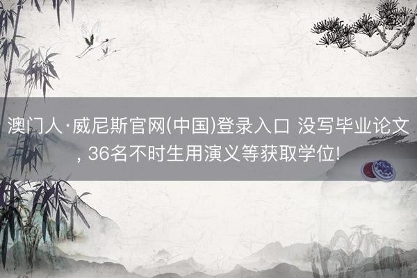 澳门人·威尼斯官网(中国)登录入口 没写毕业论文， 36名不时生用演义等获取学位!