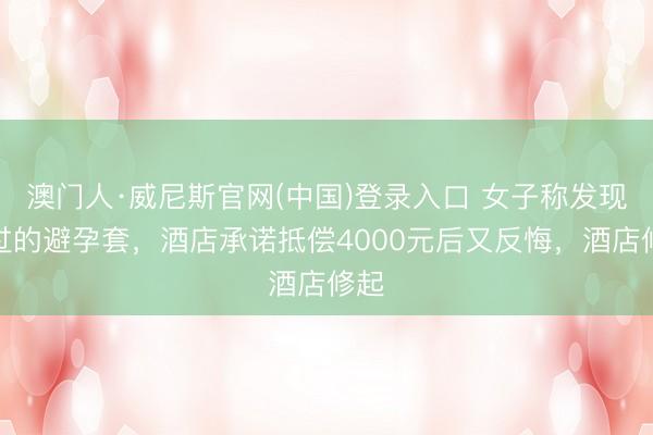 澳门人·威尼斯官网(中国)登录入口 女子称发现用过的避孕套，酒店承诺抵偿4000元后又反悔，酒店修起