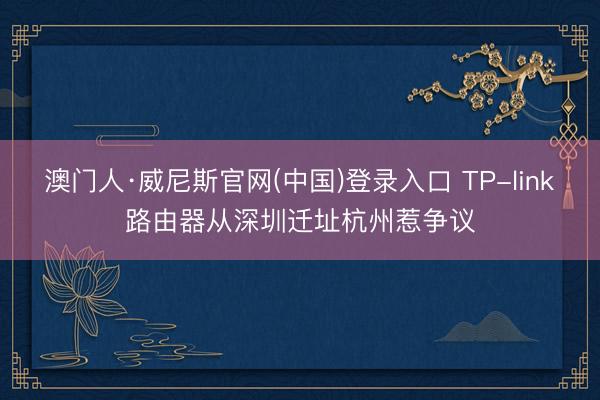 澳门人·威尼斯官网(中国)登录入口 TP-link路由器从深圳迁址杭州惹争议