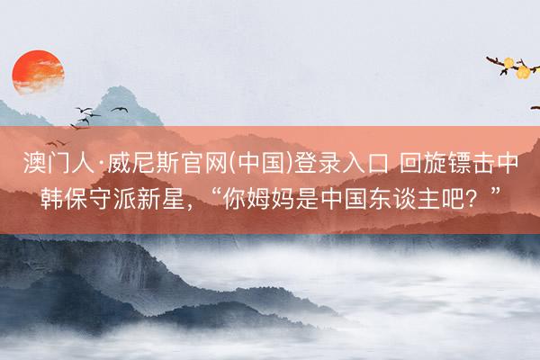 澳门人·威尼斯官网(中国)登录入口 回旋镖击中韩保守派新星，“你姆妈是中国东谈主吧？”