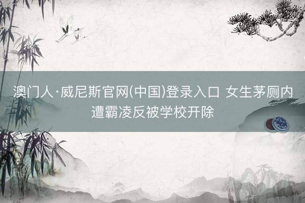 澳门人·威尼斯官网(中国)登录入口 女生茅厕内遭霸凌反被学校开除