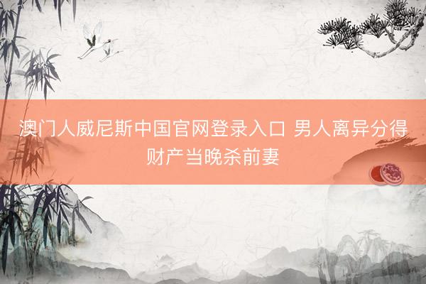 澳门人威尼斯中国官网登录入口 男人离异分得财产当晚杀前妻