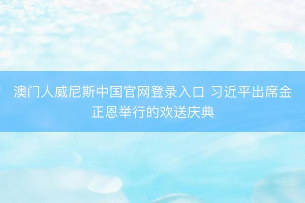 澳门人威尼斯中国官网登录入口 习近平出席金正恩举行的欢送庆典