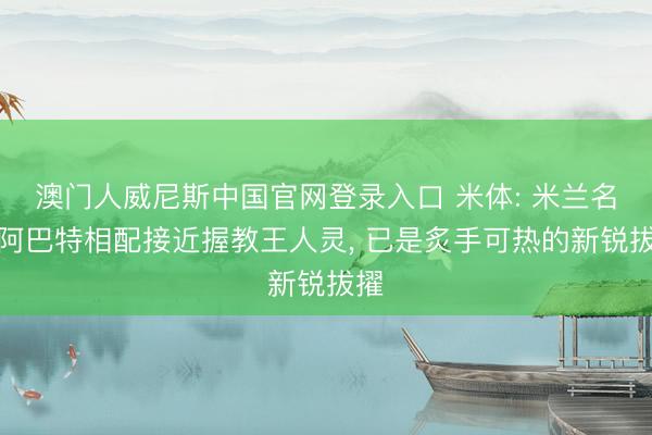 澳门人威尼斯中国官网登录入口 米体: 米兰名宿阿巴特相配接近握教王人灵, 已是炙手可热的新锐拔擢