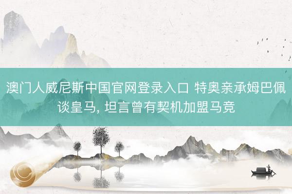 澳门人威尼斯中国官网登录入口 特奥亲承姆巴佩谈皇马， 坦言曾有契机加盟马竞