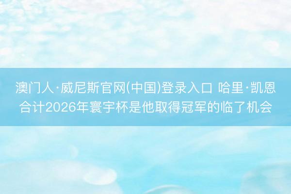 澳门人·威尼斯官网(中国)登录入口 哈里·凯恩合计2026年寰宇杯是他取得冠军的临了机会