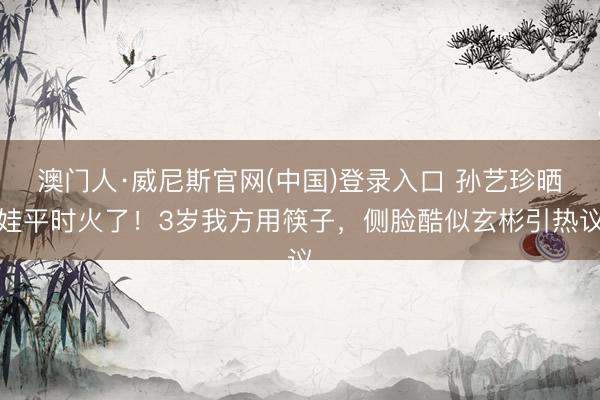 澳门人·威尼斯官网(中国)登录入口 孙艺珍晒娃平时火了！3岁我方用筷子，侧脸酷似玄彬引热议