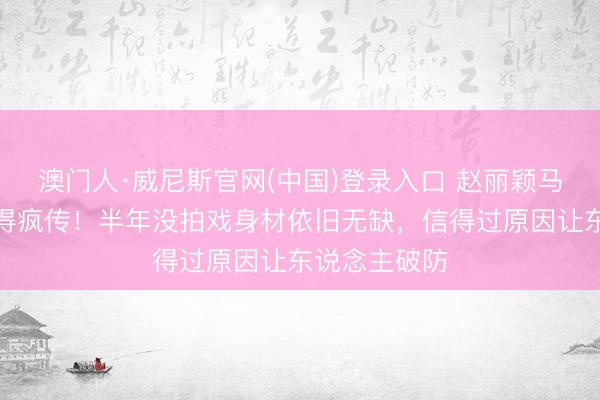 澳门人·威尼斯官网(中国)登录入口 赵丽颖马甲线旧照倏得疯传！半年没拍戏身材依旧无缺，信得过原因让东说念主破防