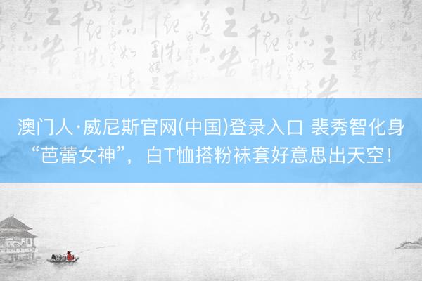 澳门人·威尼斯官网(中国)登录入口 裴秀智化身“芭蕾女神”，白T恤搭粉袜套好意思出天空！