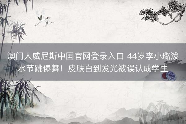 澳门人威尼斯中国官网登录入口 44岁李小璐泼水节跳傣舞！皮肤白到发光被误认成学生