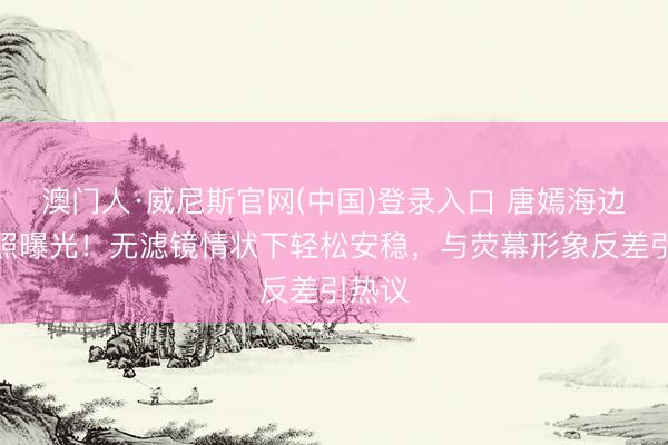 澳门人·威尼斯官网(中国)登录入口 唐嫣海边素颜照曝光！无滤镜情状下轻松安稳，与荧幕形象反差引热议