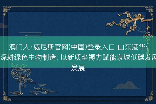 澳门人·威尼斯官网(中国)登录入口 山东港华: 深耕绿色生物制造， 以新质坐褥力赋能泉城低碳发展