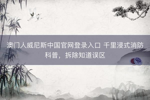 澳门人威尼斯中国官网登录入口 千里浸式消防科普，拆除知道误区
