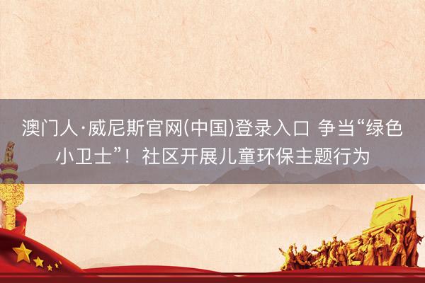 澳门人·威尼斯官网(中国)登录入口 争当“绿色小卫士”！社区开展儿童环保主题行为