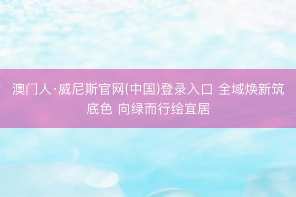 澳门人·威尼斯官网(中国)登录入口 全域焕新筑底色 向绿而行绘宜居