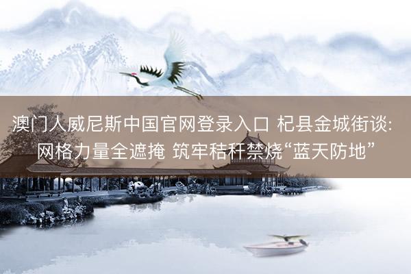 澳门人威尼斯中国官网登录入口 杞县金城街谈: 网格力量全遮掩 筑牢秸秆禁烧“蓝天防地”