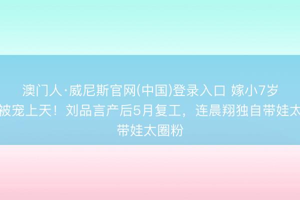 澳门人·威尼斯官网(中国)登录入口 嫁小7岁老公被宠上天！刘品言产后5月复工，连晨翔独自带娃太圈粉