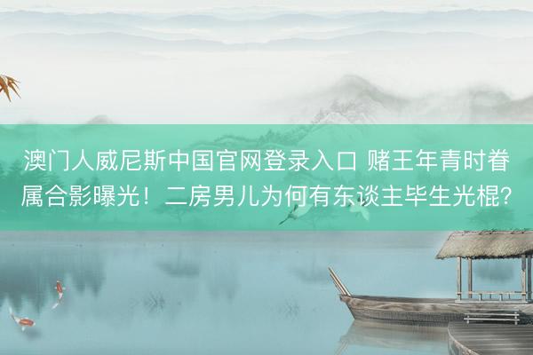 澳门人威尼斯中国官网登录入口 赌王年青时眷属合影曝光！二房男儿为何有东谈主毕生光棍？