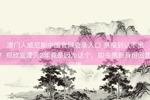 澳门人威尼斯中国官网登录入口 暴瘦到认不出！郑欣宜湮灭2年竟是因为这个，如今携新身份回想