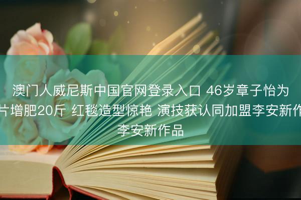 澳门人威尼斯中国官网登录入口 46岁章子怡为新片增肥20斤 红毯造型惊艳 演技获认同加盟李安新作品