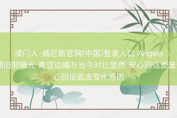 澳门人·威尼斯官网(中国)登录入口 Angelababy早期旧照曝光 青涩边幅与当今对比显然 安心回话面庞变化原因