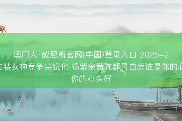 澳门人·威尼斯官网(中国)登录入口 2025-2026古装女神竞争尖锐化 杨紫宋茜陈都灵白鹿谁是你的心头好