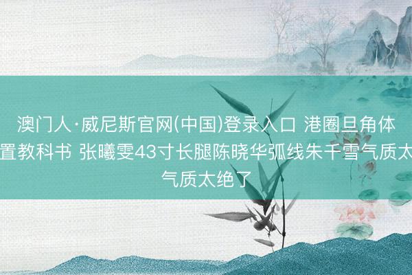 澳门人·威尼斯官网(中国)登录入口 港圈旦角体格处置教科书 张曦雯43寸长腿陈晓华弧线朱千雪气质太绝了