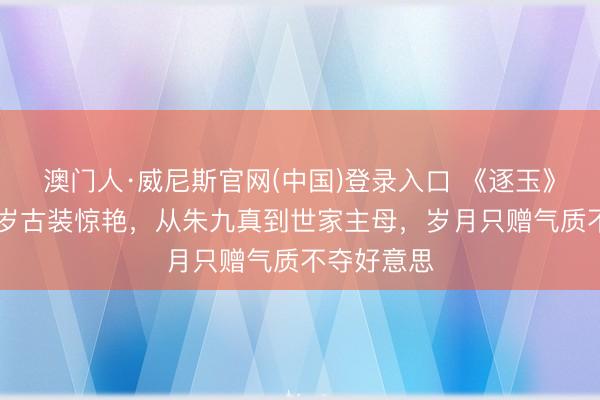 澳门人·威尼斯官网(中国)登录入口 《逐玉》詹小楠51岁古装惊艳，从朱九真到世家主母，岁月只赠气质不夺好意思