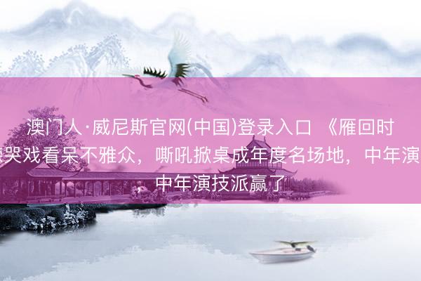 澳门人·威尼斯官网(中国)登录入口 《雁回时》温峥嵘哭戏看呆不雅众，嘶吼掀桌成年度名场地，中年演技派赢了