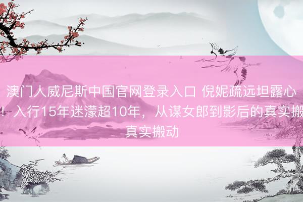 澳门人威尼斯中国官网登录入口 倪妮疏远坦露心声！入行15年迷濛超10年，从谋女郎到影后的真实搬动