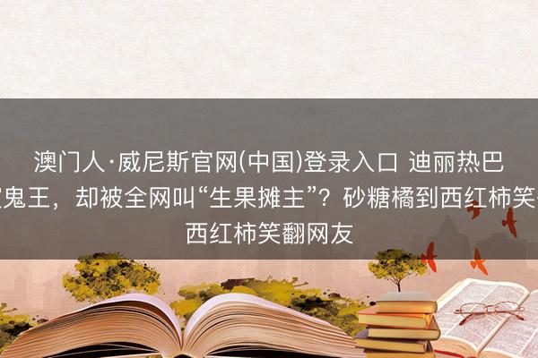 澳门人·威尼斯官网(中国)登录入口 迪丽热巴新剧演鬼王，却被全网叫“生果摊主”？砂糖橘到西红柿笑翻网友