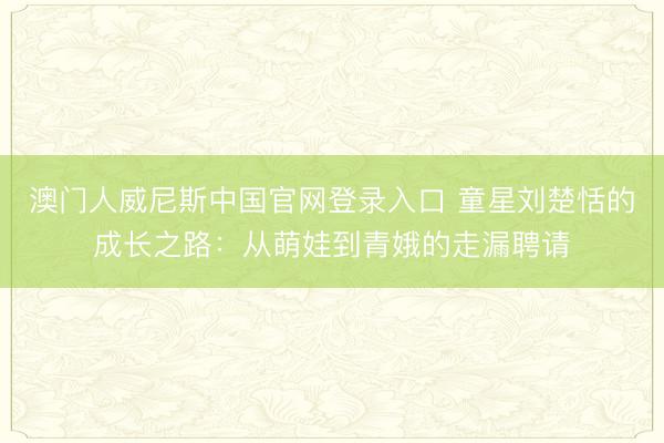澳门人威尼斯中国官网登录入口 童星刘楚恬的成长之路：从萌娃到青娥的走漏聘请