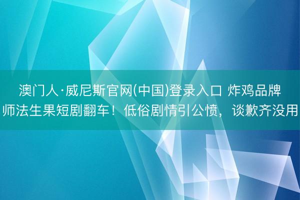 澳门人·威尼斯官网(中国)登录入口 炸鸡品牌师法生果短剧翻车！低俗剧情引公愤，谈歉齐没用