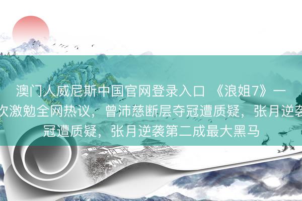 澳门人威尼斯中国官网登录入口 《浪姐7》一公东说念主气名次激勉全网热议，曾沛慈断层夺冠遭质疑，张月逆袭第二成最大黑马
