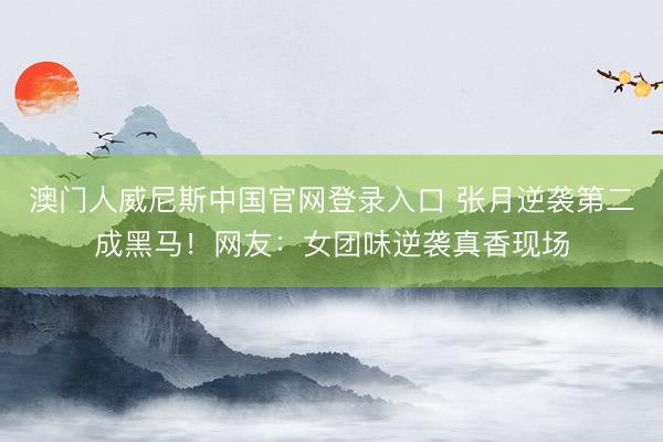 澳门人威尼斯中国官网登录入口 张月逆袭第二成黑马!网友:女团味逆袭真香现场