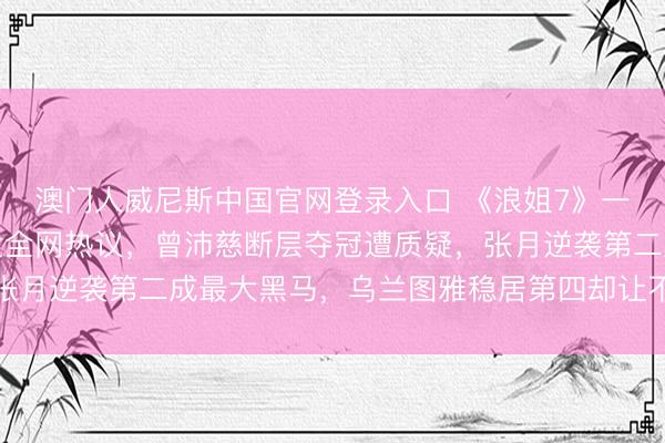 澳门人威尼斯中国官网登录入口 《浪姐7》一公东说念主气排行激发全网热议,曾沛慈断层夺冠遭质疑,张月逆袭第二成最大黑马,乌兰图雅稳居第四却让不雅众意难平