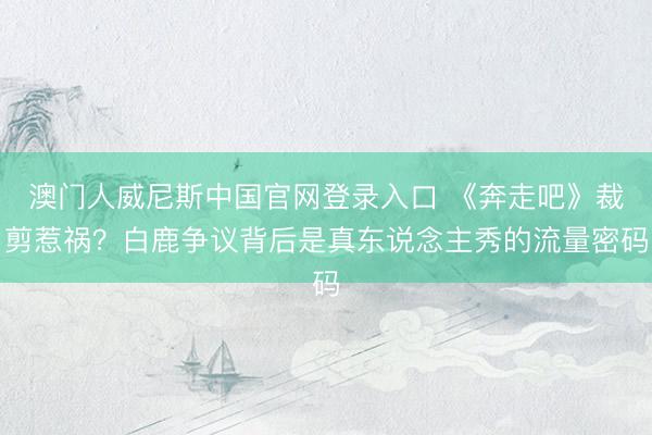 澳门人威尼斯中国官网登录入口 《奔走吧》裁剪惹祸？白鹿争议背后是真东说念主秀的流量密码