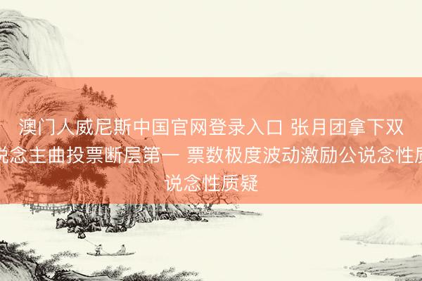 澳门人威尼斯中国官网登录入口 张月团拿下双东说念主曲投票断层第一 票数极度波动激励公说念性质疑