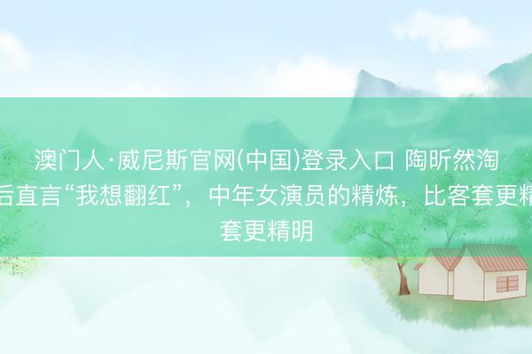 澳门人·威尼斯官网(中国)登录入口 陶昕然淘汰后直言“我想翻红”，中年女演员的精炼，比客套更精明