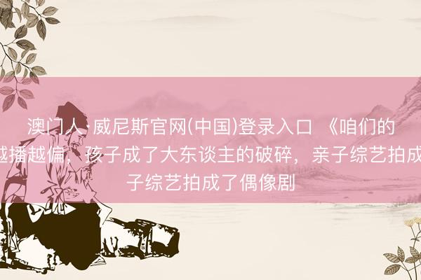 澳门人·威尼斯官网(中国)登录入口 《咱们的爸爸2》越播越偏，孩子成了大东谈主的破碎，亲子综艺拍成了偶像剧