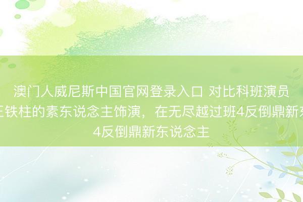 澳门人威尼斯中国官网登录入口 对比科班演员演技，王铁柱的素东说念主饰演，在无尽越过班4反倒鼎新东说念主