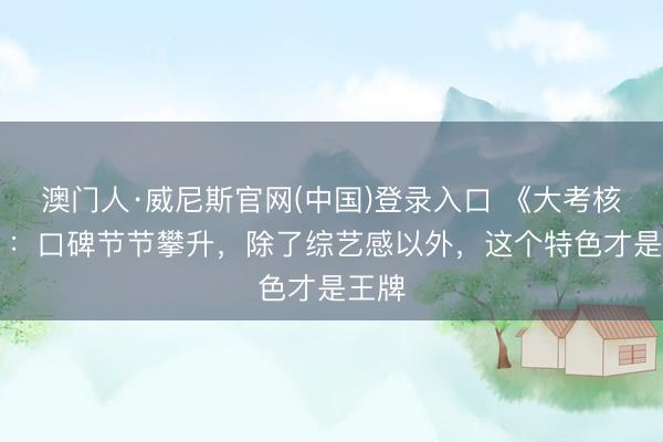 澳门人·威尼斯官网(中国)登录入口 《大考核11》：口碑节节攀升，除了综艺感以外，这个特色才是王牌