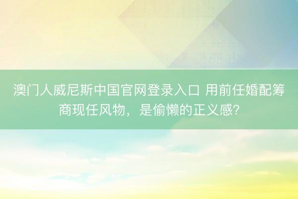 澳门人威尼斯中国官网登录入口 用前任婚配筹商现任风物，是偷懒的正义感？