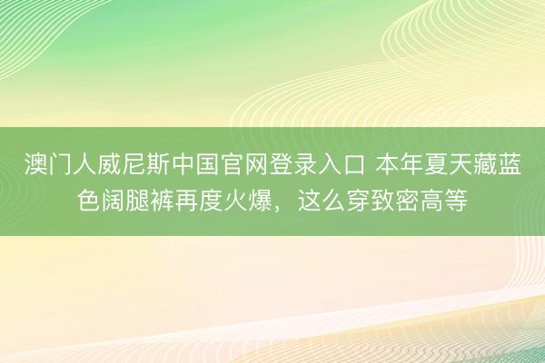 澳门人威尼斯中国官网登录入口 本年夏天藏蓝色阔腿裤再度火爆，这么穿致密高等