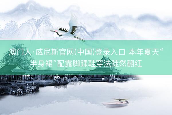 澳门人·威尼斯官网(中国)登录入口 本年夏天“半身裙”配露脚踝鞋穿法陡然翻红