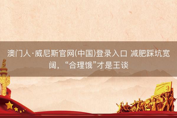 澳门人·威尼斯官网(中国)登录入口 减肥踩坑宽阔,“合理饿”才是王谈