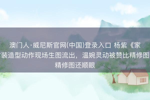 澳门人·威尼斯官网(中国)登录入口 杨紫《家业》古装造型动作现场生图流出，温婉灵动被赞比精修图还顺眼