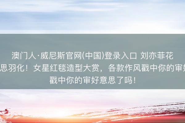 澳门人·威尼斯官网(中国)登录入口 刘亦菲花瓣高定好意思羽化！女星红毯造型大赏，各款作风戳中你的审好意思了吗！