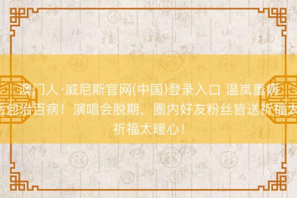 澳门人·威尼斯官网(中国)登录入口 温岚重病抢救后包治百病！演唱会脱期，圈内好友粉丝皆送祈福太暖心！